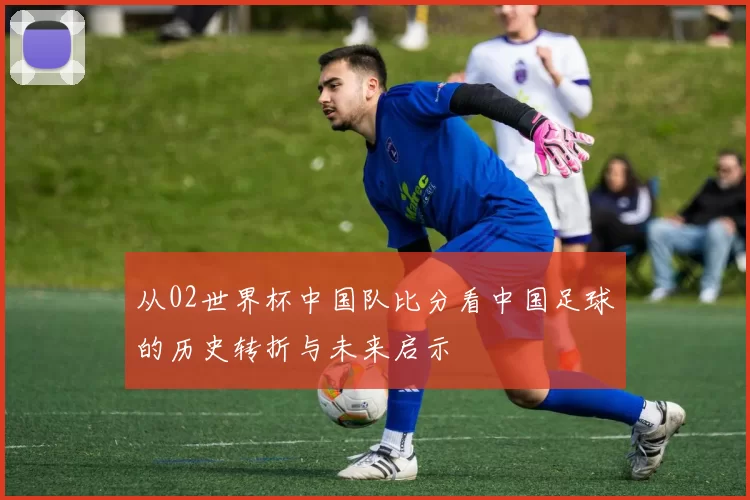 从02世界杯中国队比分看中国足球的历史转折与未来启示