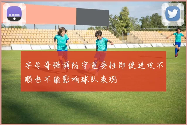 字母哥强调防守重要性即使进攻不顺也不能影响球队表现