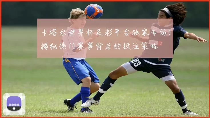 卡塔尔世界杯足彩平台独家专访：揭秘热门赛事背后的投注策略