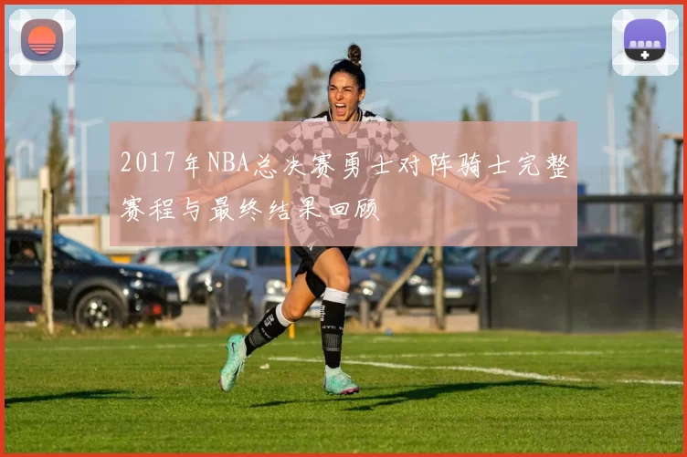 2017年NBA总决赛勇士对阵骑士完整赛程与最终结果回顾
