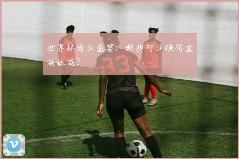 世界杯商业盛宴：哪些行业赚得盆满钵满？