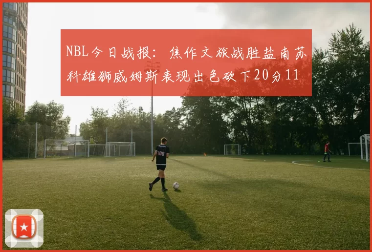 NBL今日战报：焦作文旅战胜盐南苏科雄狮威姆斯表现出色砍下20分11篮板