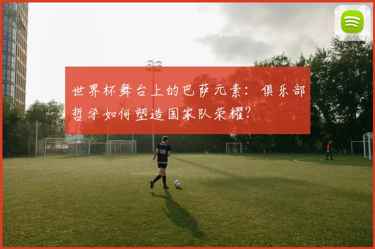 世界杯舞台上的巴萨元素:俱乐部哲学如何塑造国家队荣耀?