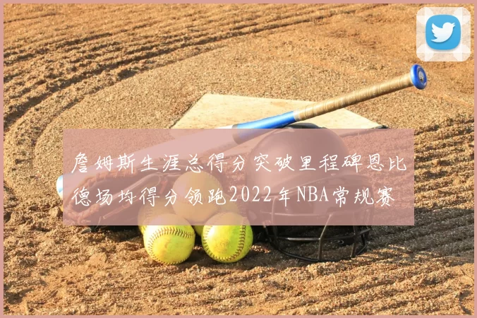 詹姆斯生涯总得分突破里程碑恩比德场均得分领跑2022年NBA常规赛