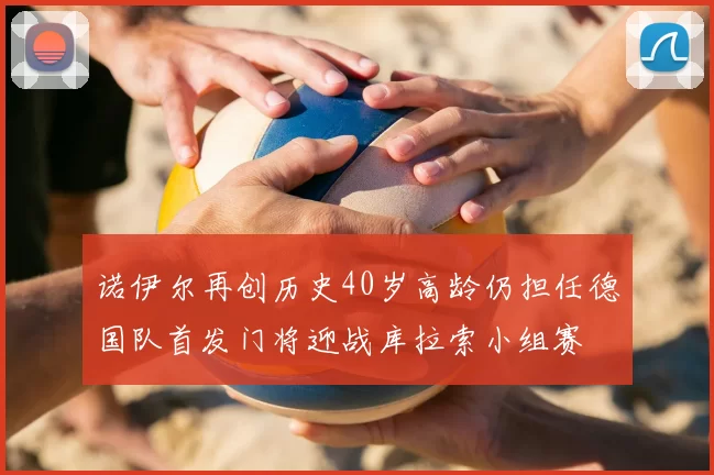 诺伊尔再创历史40岁高龄仍担任德国队首发门将迎战库拉索小组赛
