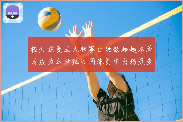 格列兹曼五大联赛出场数超越本泽马成为本世纪法国球员中出场最多者