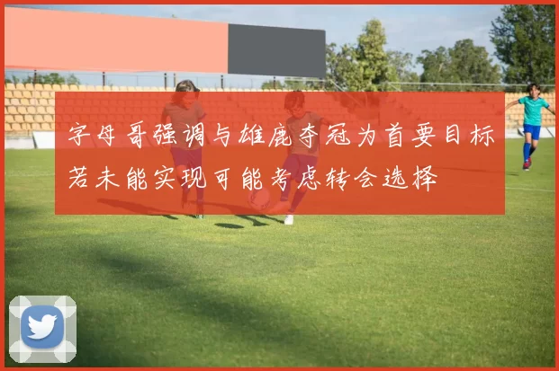 字母哥强调与雄鹿夺冠为首要目标若未能实现可能考虑转会选择