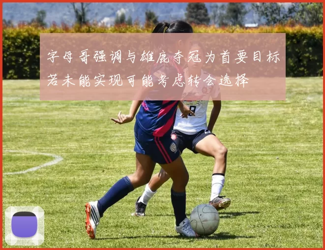 字母哥强调与雄鹿夺冠为首要目标若未能实现可能考虑转会选择