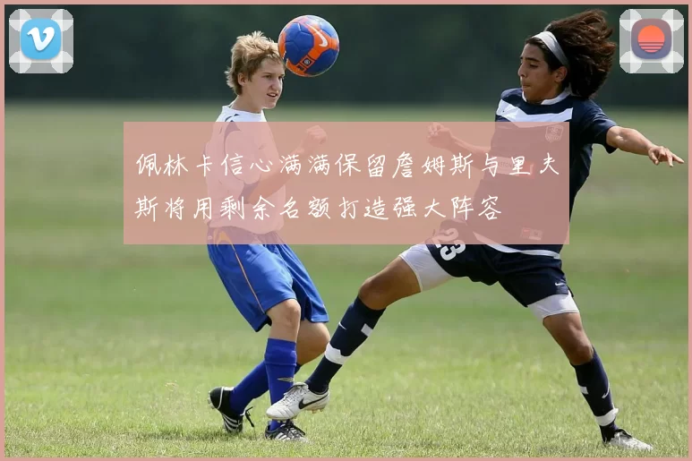 佩林卡信心满满保留詹姆斯与里夫斯将用剩余名额打造强大阵容