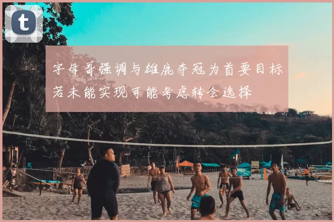 字母哥强调与雄鹿夺冠为首要目标若未能实现可能考虑转会选择