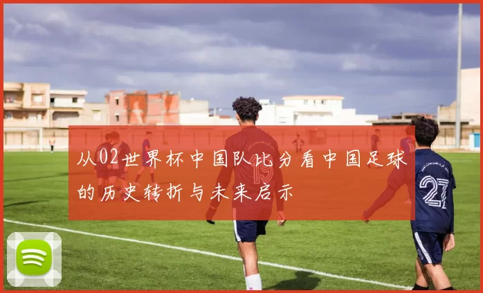 从02世界杯中国队比分看中国足球的历史转折与未来启示