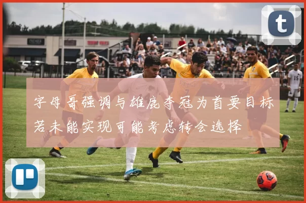 字母哥强调与雄鹿夺冠为首要目标若未能实现可能考虑转会选择