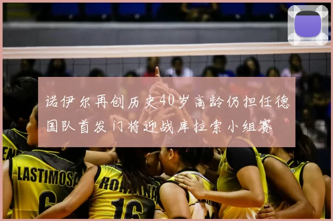 诺伊尔再创历史40岁高龄仍担任德国队首发门将迎战库拉索小组赛