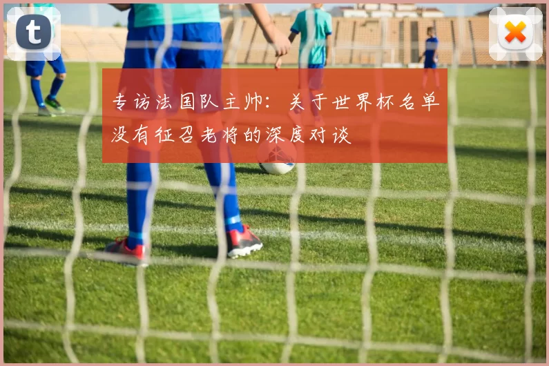 专访法国队主帅：关于世界杯名单没有征召老将的深度对谈