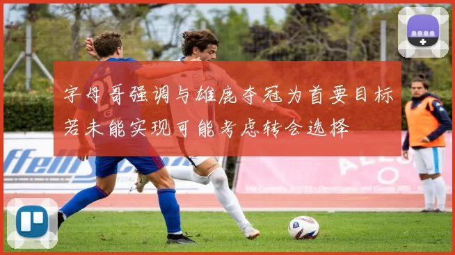 字母哥强调与雄鹿夺冠为首要目标若未能实现可能考虑转会选择