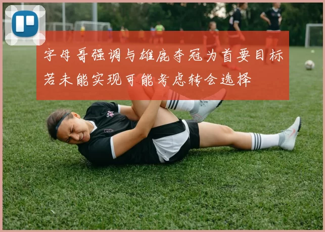 字母哥强调与雄鹿夺冠为首要目标若未能实现可能考虑转会选择
