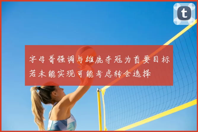 字母哥强调与雄鹿夺冠为首要目标若未能实现可能考虑转会选择