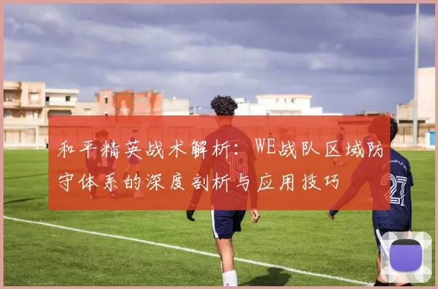 和平精英战术解析:WE战队区域防守体系的深度剖析与应用技巧