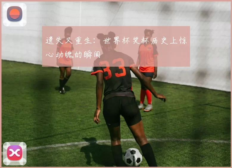 遗失又重生：世界杯奖杯历史上惊心动魄的瞬间