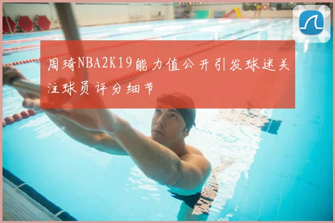 周琦NBA2K19能力值公开引发球迷关注球员评分细节