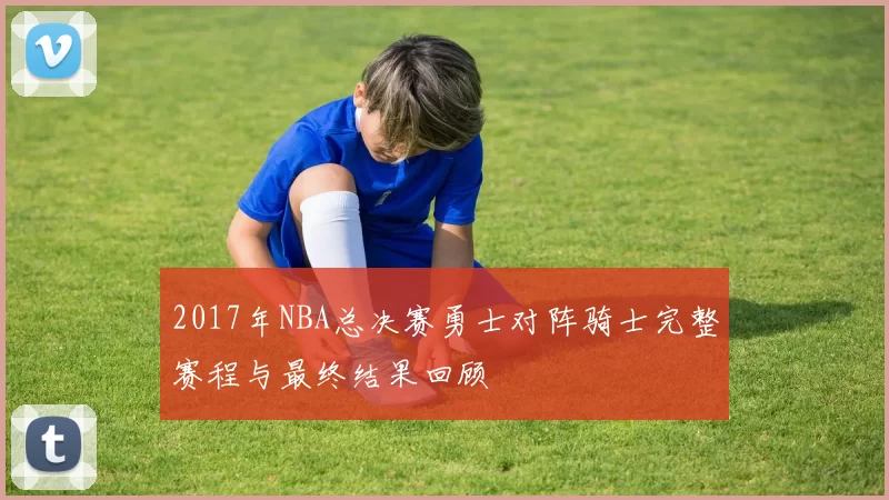 2017年NBA总决赛勇士对阵骑士完整赛程与最终结果回顾