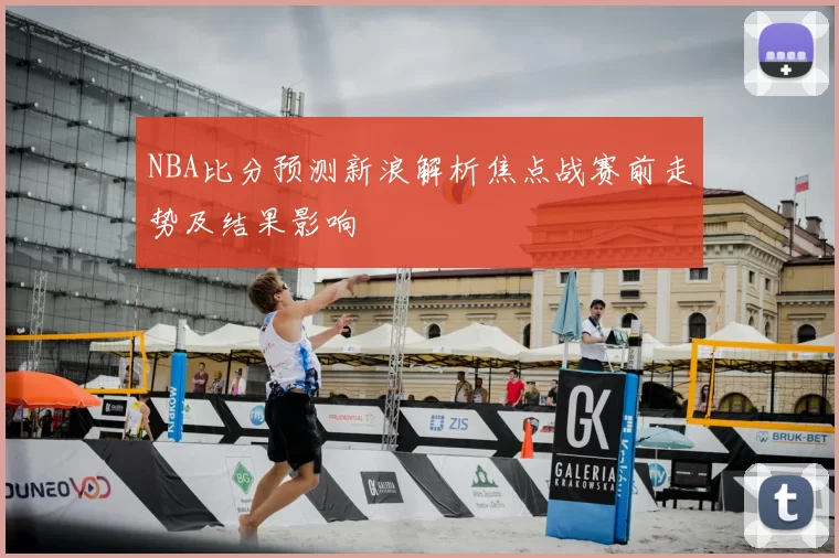 NBA比分预测新浪解析焦点战赛前走势及结果影响