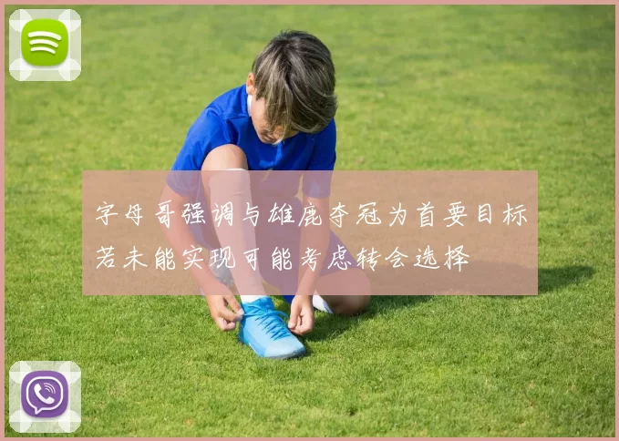 字母哥强调与雄鹿夺冠为首要目标若未能实现可能考虑转会选择