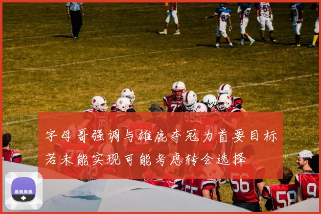字母哥强调与雄鹿夺冠为首要目标若未能实现可能考虑转会选择