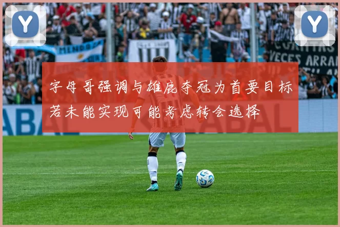 字母哥强调与雄鹿夺冠为首要目标若未能实现可能考虑转会选择