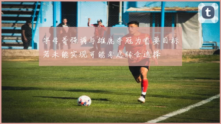 字母哥强调与雄鹿夺冠为首要目标若未能实现可能考虑转会选择