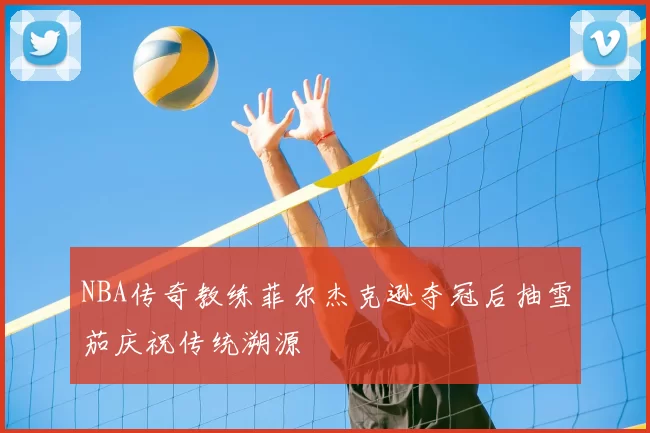 NBA传奇教练菲尔杰克逊夺冠后抽雪茄庆祝传统溯源