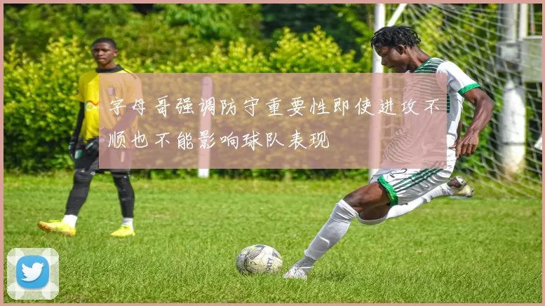 字母哥强调防守重要性即使进攻不顺也不能影响球队表现