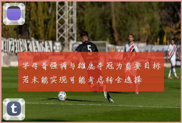 字母哥强调与雄鹿夺冠为首要目标若未能实现可能考虑转会选择