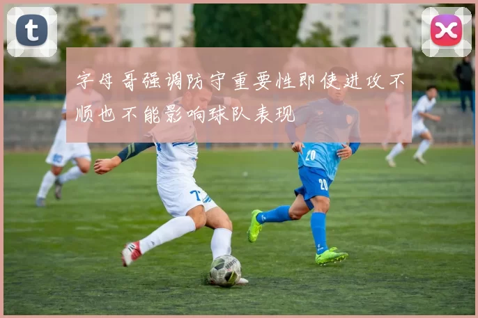 字母哥强调防守重要性即使进攻不顺也不能影响球队表现