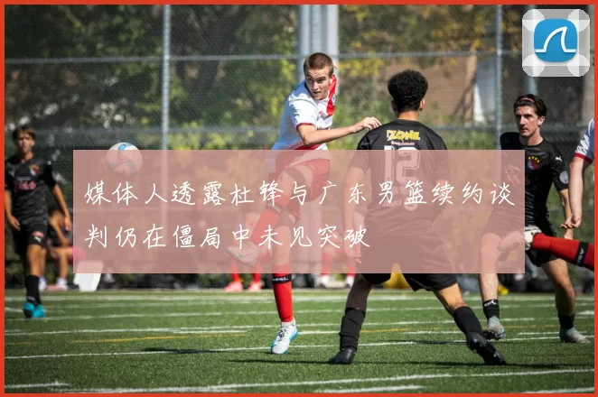 媒体人透露杜锋与广东男篮续约谈判仍在僵局中未见突破