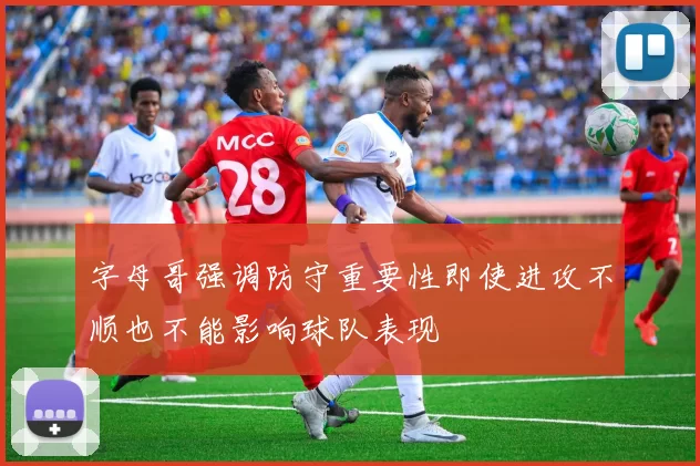 字母哥强调防守重要性即使进攻不顺也不能影响球队表现