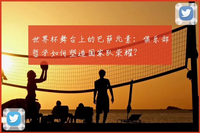 世界杯舞台上的巴萨元素:俱乐部哲学如何塑造国家队荣耀?