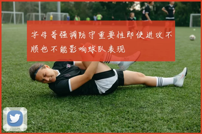 字母哥强调防守重要性即使进攻不顺也不能影响球队表现