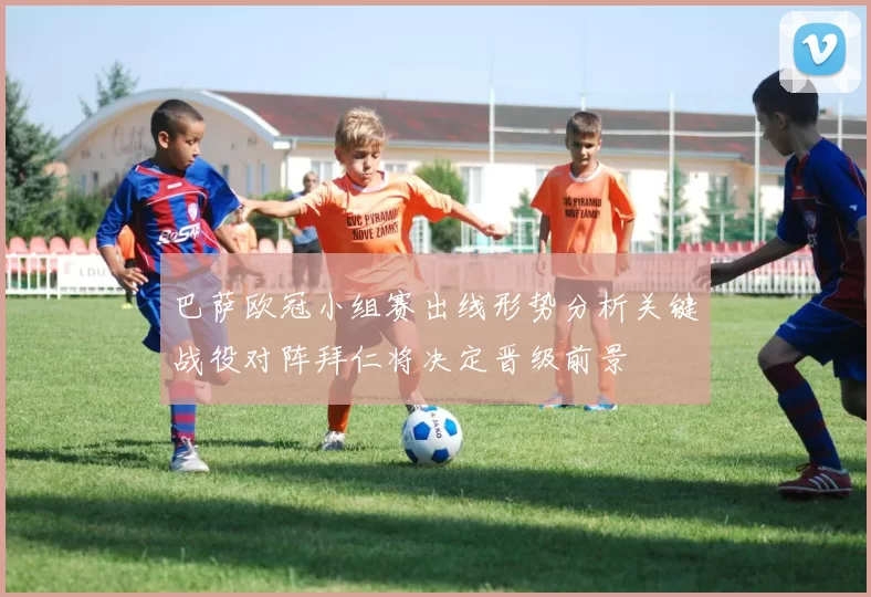 巴萨欧冠小组赛出线形势分析关键战役对阵拜仁将决定晋级前景