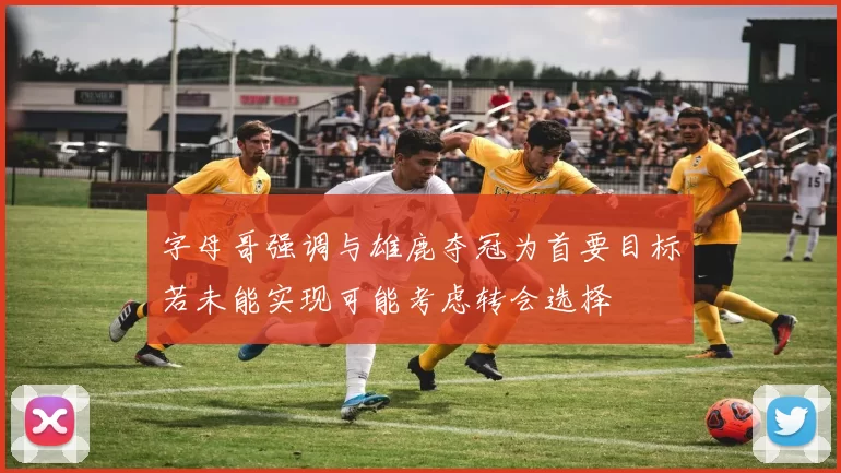字母哥强调与雄鹿夺冠为首要目标若未能实现可能考虑转会选择
