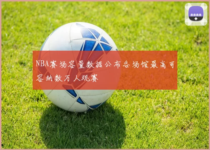 NBA赛场容量数据公布各场馆最高可容纳数万人观赛
