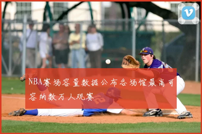 NBA赛场容量数据公布各场馆最高可容纳数万人观赛