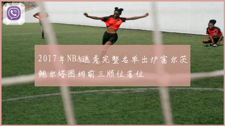 2017年NBA选秀完整名单出炉富尔茨鲍尔塔图姆前三顺位落位