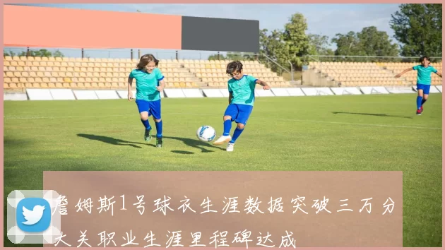 詹姆斯1号球衣生涯数据突破三万分大关职业生涯里程碑达成