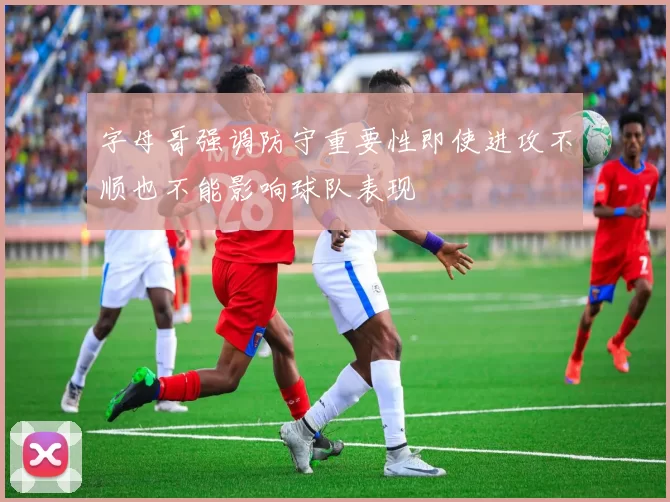 字母哥强调防守重要性即使进攻不顺也不能影响球队表现
