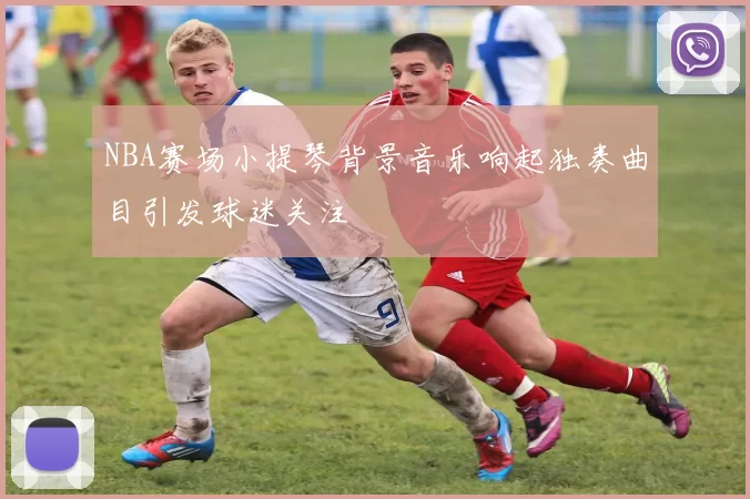 NBA赛场小提琴背景音乐响起独奏曲目引发球迷关注