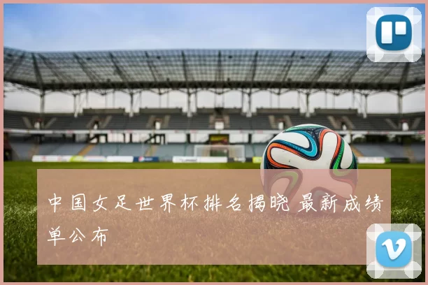 中国女足世界杯排名揭晓 最新成绩单公布