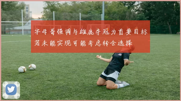 字母哥强调与雄鹿夺冠为首要目标若未能实现可能考虑转会选择