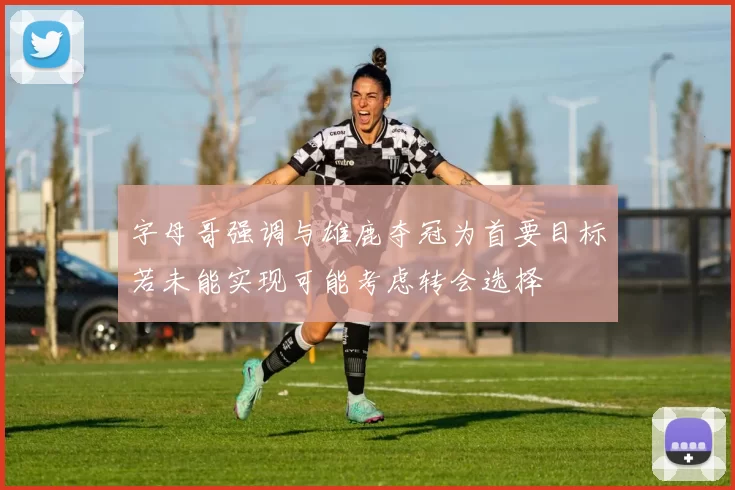 字母哥强调与雄鹿夺冠为首要目标若未能实现可能考虑转会选择