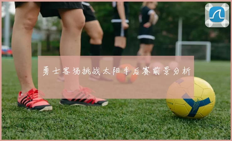 勇士客场挑战太阳季后赛前景分析